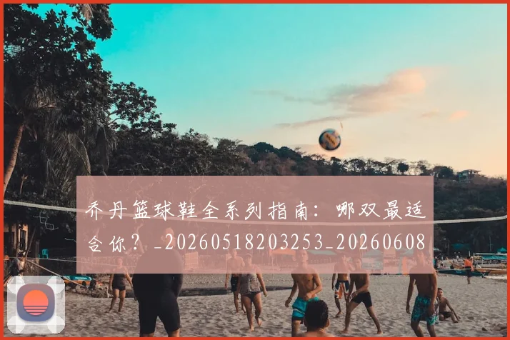 乔丹篮球鞋全系列指南:哪双最适合你?_20260518203253_20260608142726