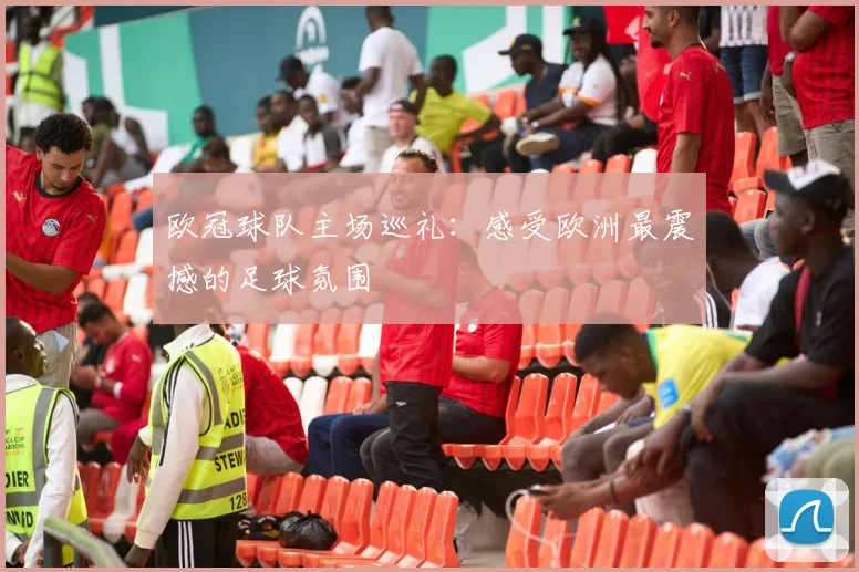欧冠球队主场巡礼:感受欧洲最震撼的足球氛围