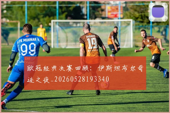 欧冠经典决赛回顾:伊斯坦布尔奇迹之夜_20260528193340