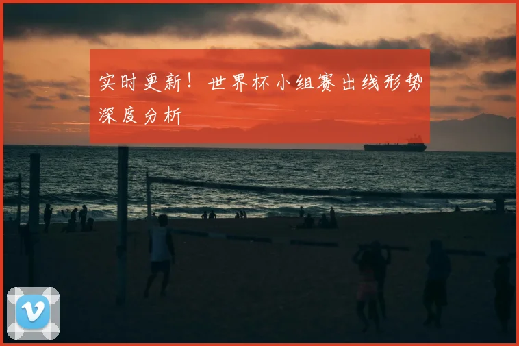 实时更新！世界杯小组赛出线形势深度分析